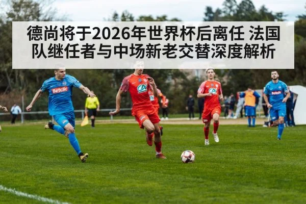 德尚将于2026年世界杯后离任 法国队继任者与中场新老交替深度解析