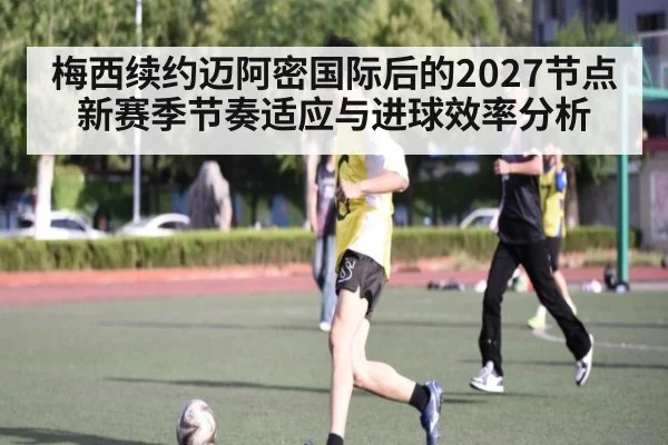 梅西续约迈阿密国际后的2027节点 新赛季节奏适应与进球效率分析
